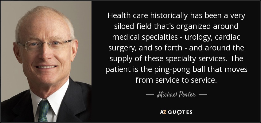 Health care historically has been a very siloed field that's organized around medical specialties - urology, cardiac surgery, and so forth - and around the supply of these specialty services. The patient is the ping-pong ball that moves from service to service. - Michael Porter