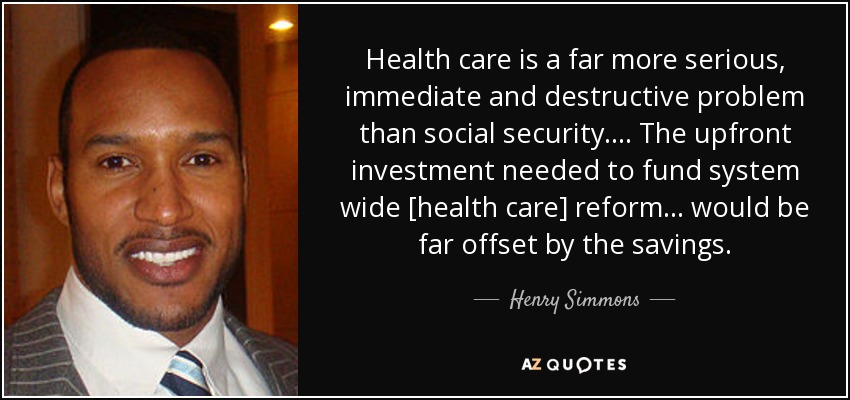 Health care is a far more serious, immediate and destructive problem than social security. . . . The upfront investment needed to fund system wide [health care] reform . . . would be far offset by the savings. - Henry Simmons