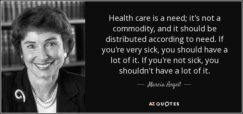 Health care is a need; it's not a commodity, and it should be distributed according to need. If you're very sick, you should have a lot of it. If you're not sick, you shouldn't have a lot of it. - Marcia Angell