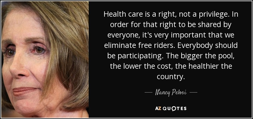 Health care is a right, not a privilege. In order for that right to be shared by everyone, it's very important that we eliminate free riders. Everybody should be participating. The bigger the pool, the lower the cost, the healthier the country. - Nancy Pelosi