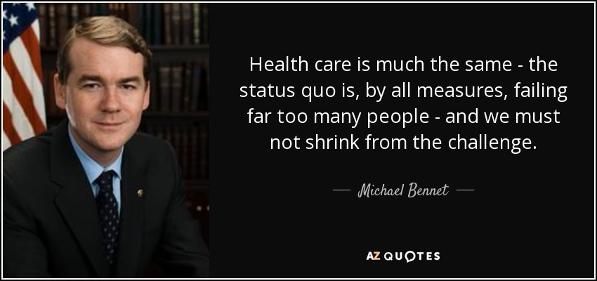 Health care is much the same - the status quo is, by all measures, failing far too many people - and we must not shrink from the challenge. - Michael Bennet