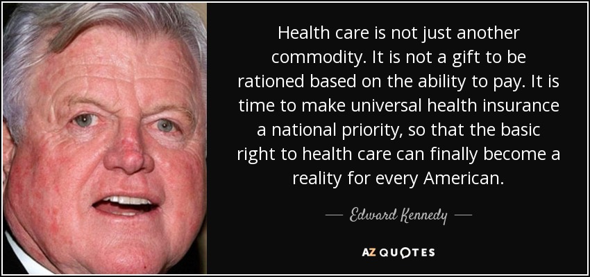 Health care is not just another commodity. It is not a gift to be rationed based on the ability to pay. It is time to make universal health insurance a national priority, so that the basic right to health care can finally become a reality for every American. - Edward Kennedy