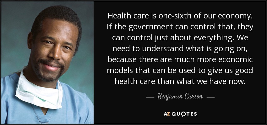 Health care is one-sixth of our economy. If the government can control that, they can control just about everything. We need to understand what is going on, because there are much more economic models that can be used to give us good health care than what we have now. - Benjamin Carson