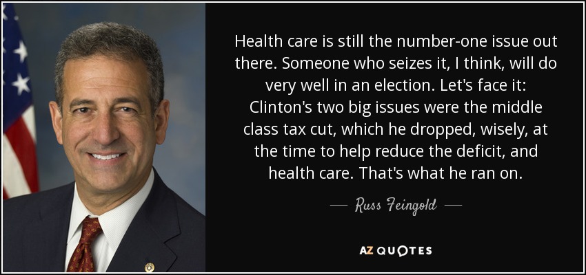 Health care is still the number-one issue out there. Someone who seizes it, I think, will do very well in an election. Let's face it: Clinton's two big issues were the middle class tax cut, which he dropped, wisely, at the time to help reduce the deficit, and health care. That's what he ran on. - Russ Feingold