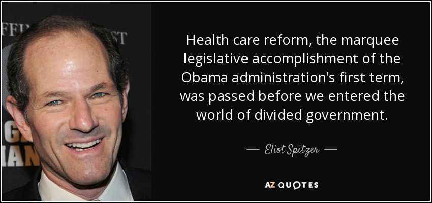 Health care reform, the marquee legislative accomplishment of the Obama administration's first term, was passed before we entered the world of divided government. - Eliot Spitzer