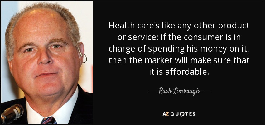 Health care's like any other product or service: if the consumer is in charge of spending his money on it, then the market will make sure that it is affordable. - Rush Limbaugh