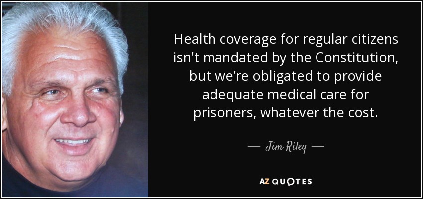 Health coverage for regular citizens isn't mandated by the Constitution, but we're obligated to provide adequate medical care for prisoners, whatever the cost. - Jim Riley