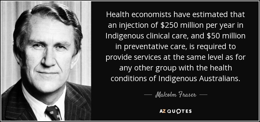 Health economists have estimated that an injection of $250 million per year in Indigenous clinical care, and $50 million in preventative care, is required to provide services at the same level as for any other group with the health conditions of Indigenous Australians. - Malcolm Fraser
