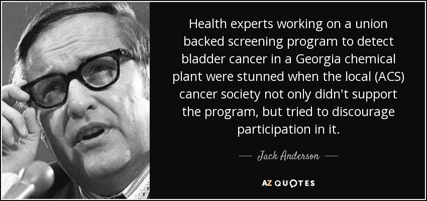 Health experts working on a union backed screening program to detect bladder cancer in a Georgia chemical plant were stunned when the local (ACS) cancer society not only didn't support the program, but tried to discourage participation in it. - Jack Anderson