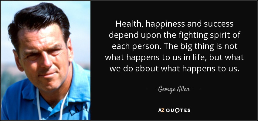 Health, happiness and success depend upon the fighting spirit of each person. The big thing is not what happens to us in life, but what we do about what happens to us. - George Allen