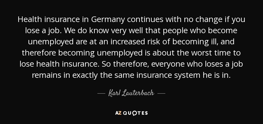 Health insurance in Germany continues with no change if you lose a job. We do know very well that people who become unemployed are at an increased risk of becoming ill, and therefore becoming unemployed is about the worst time to lose health insurance. So therefore, everyone who loses a job remains in exactly the same insurance system he is in. - Karl Lauterbach