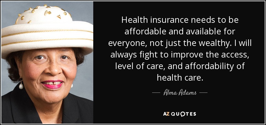 Health insurance needs to be affordable and available for everyone, not just the wealthy. I will always fight to improve the access, level of care, and affordability of health care. - Alma Adams