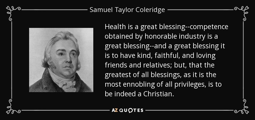 Health is a great blessing--competence obtained by honorable industry is a great blessing--and a great blessing it is to have kind, faithful, and loving friends and relatives; but, that the greatest of all blessings, as it is the most ennobling of all privileges, is to be indeed a Christian. - Samuel Taylor Coleridge Health is a great blessing--competence obtained by honorable industry is a great blessing--and a great blessing it is to have kind, faithful, and loving friends and relatives; but, that the greatest of all blessings, as it is the most ennobling of all privileges, is to be indeed a Christian. - Samuel Taylor Coleridge