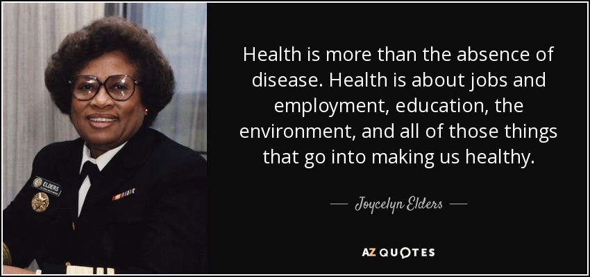 Health is more than the absence of disease. Health is about jobs and employment, education, the environment, and all of those things that go into making us healthy. - Joycelyn Elders