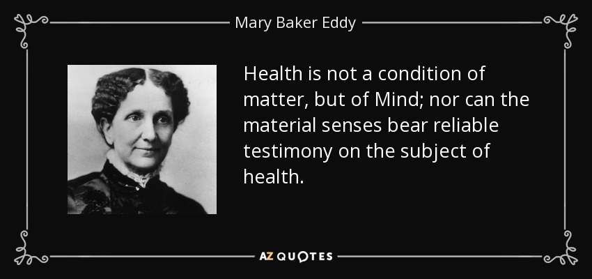 Health is not a condition of matter, but of Mind; nor can the material senses bear reliable testimony on the subject of health. - Mary Baker Eddy