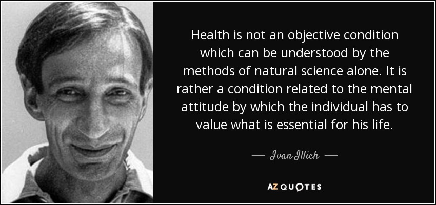 Health is not an objective condition which can be understood by the methods of natural science alone. It is rather a condition related to the mental attitude by which the individual has to value what is essential for his life. - Ivan Illich
