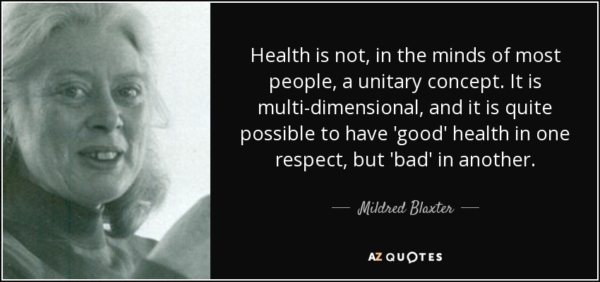 Health is not, in the minds of most people, a unitary concept. It is multi-dimensional, and it is quite possible to have 'good' health in one respect, but 'bad' in another. - Mildred Blaxter