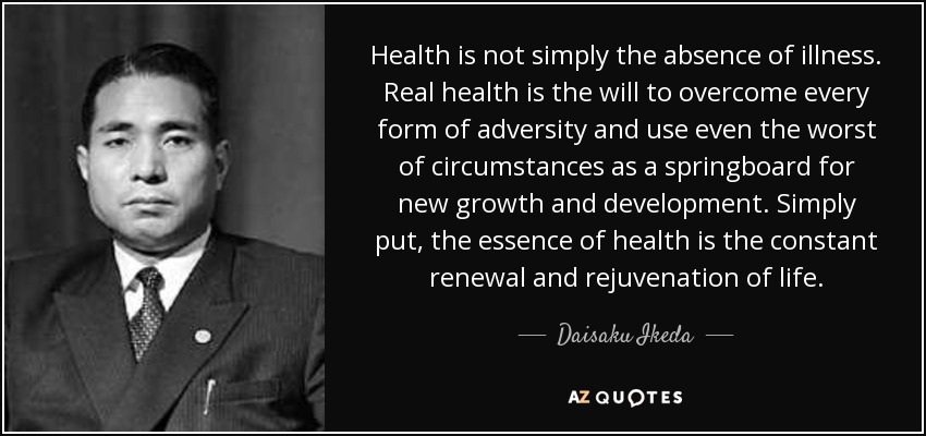 Health is not simply the absence of illness. Real health is the will to overcome every form of adversity and use even the worst of circumstances as a springboard for new growth and development. Simply put, the essence of health is the constant renewal and rejuvenation of life. - Daisaku Ikeda