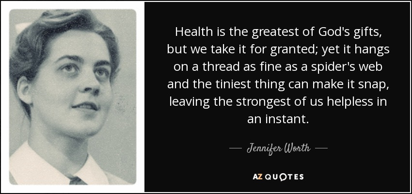 Health is the greatest of God's gifts, but we take it for granted; yet it hangs on a thread as fine as a spider's web and the tiniest thing can make it snap, leaving the strongest of us helpless in an instant. - Jennifer Worth