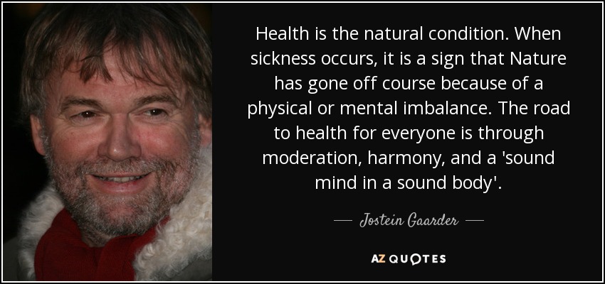 Health is the natural condition. When sickness occurs, it is a sign that Nature has gone off course because of a physical or mental imbalance. The road to health for everyone is through moderation, harmony, and a 'sound mind in a sound body'. - Jostein Gaarder