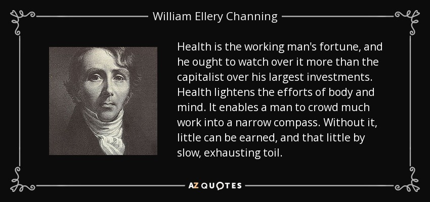 Health is the working man's fortune, and he ought to watch over it more than the capitalist over his largest investments. Health lightens the efforts of body and mind. It enables a man to crowd much work into a narrow compass. Without it, little can be earned, and that little by slow, exhausting toil. - William Ellery Channing