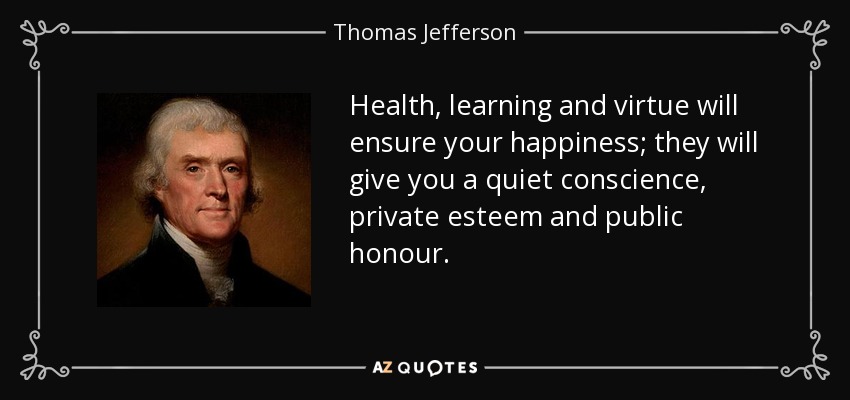 Health, learning and virtue will ensure your happiness; they will give you a quiet conscience, private esteem and public honour. - Thomas Jefferson