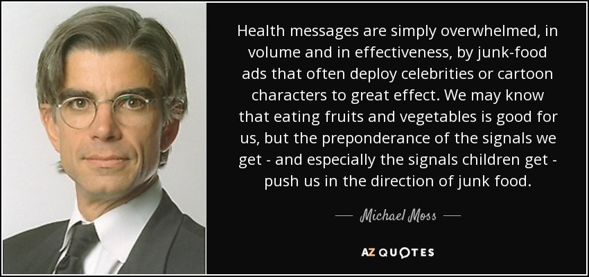 Health messages are simply overwhelmed, in volume and in effectiveness, by junk-food ads that often deploy celebrities or cartoon characters to great effect. We may know that eating fruits and vegetables is good for us, but the preponderance of the signals we get - and especially the signals children get - push us in the direction of junk food. - Michael Moss
