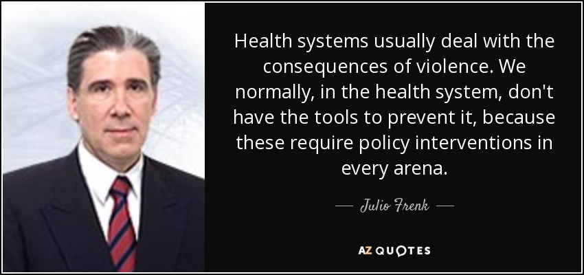 Health systems usually deal with the consequences of violence. We normally, in the health system, don't have the tools to prevent it, because these require policy interventions in every arena. - Julio Frenk