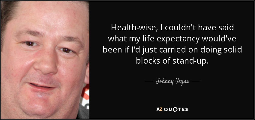 Health-wise, I couldn't have said what my life expectancy would've been if I'd just carried on doing solid blocks of stand-up. - Johnny Vegas