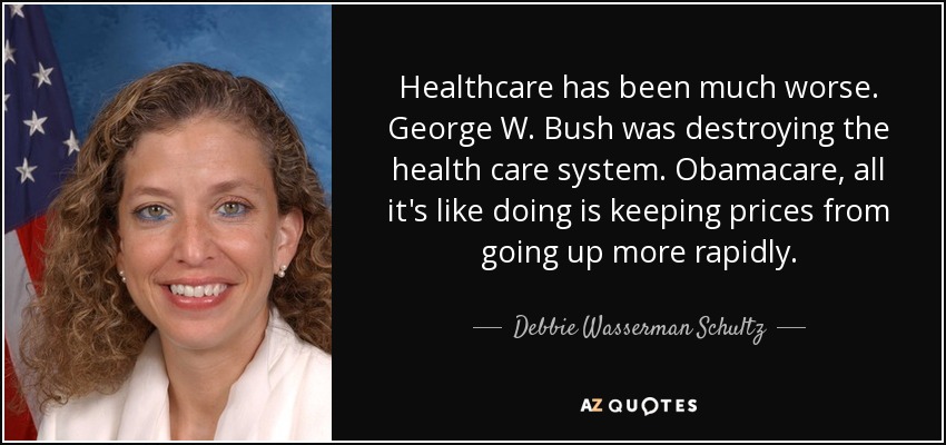 Healthcare has been much worse. George W. Bush was destroying the health care system. Obamacare, all it's like doing is keeping prices from going up more rapidly. - Debbie Wasserman Schultz