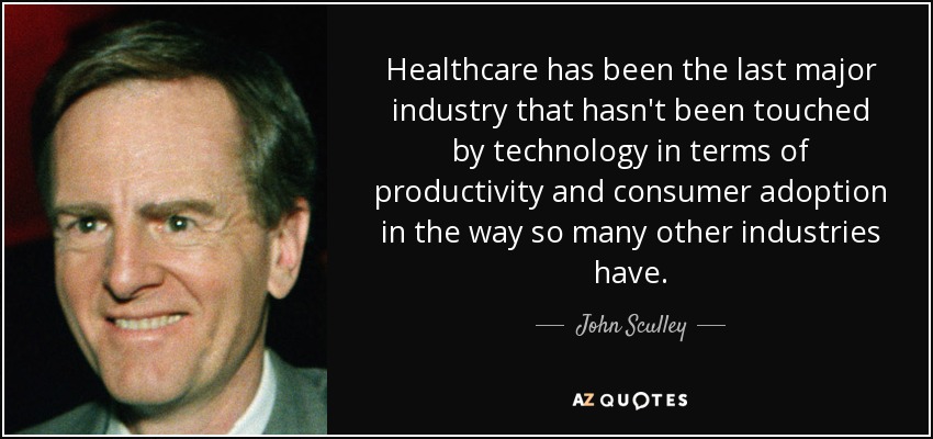 Healthcare has been the last major industry that hasn't been touched by technology in terms of productivity and consumer adoption in the way so many other industries have. - John Sculley