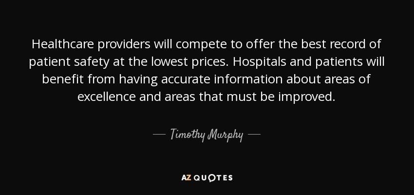 Healthcare providers will compete to offer the best record of patient safety at the lowest prices. Hospitals and patients will benefit from having accurate information about areas of excellence and areas that must be improved. - Timothy Murphy