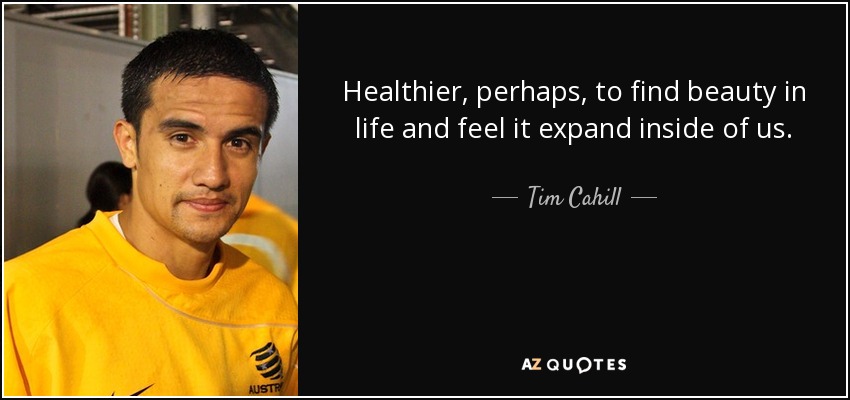 Healthier, perhaps, to find beauty in life and feel it expand inside of us. - Tim Cahill