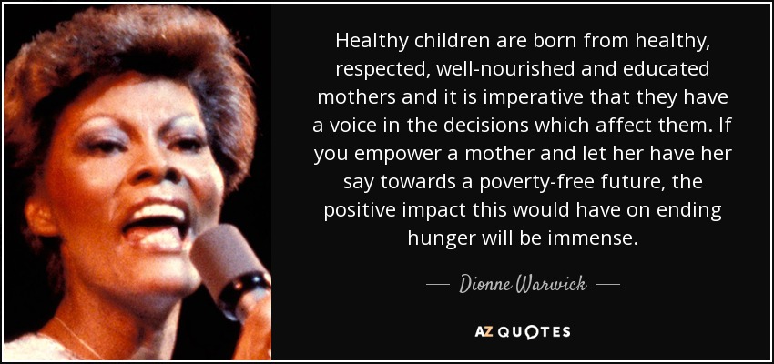 Healthy children are born from healthy, respected, well-nourished and educated mothers and it is imperative that they have a voice in the decisions which affect them. If you empower a mother and let her have her say towards a poverty-free future, the positive impact this would have on ending hunger will be immense. - Dionne Warwick