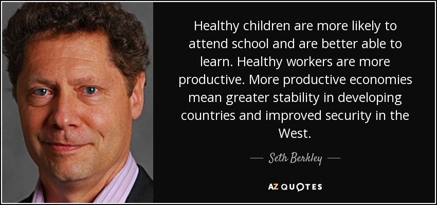 Healthy children are more likely to attend school and are better able to learn. Healthy workers are more productive. More productive economies mean greater stability in developing countries and improved security in the West. - Seth Berkley