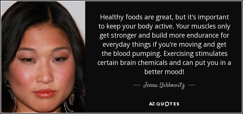 Healthy foods are great, but it's important to keep your body active. Your muscles only get stronger and build more endurance for everyday things if you're moving and get the blood pumping. Exercising stimulates certain brain chemicals and can put you in a better mood! - Jenna Ushkowitz