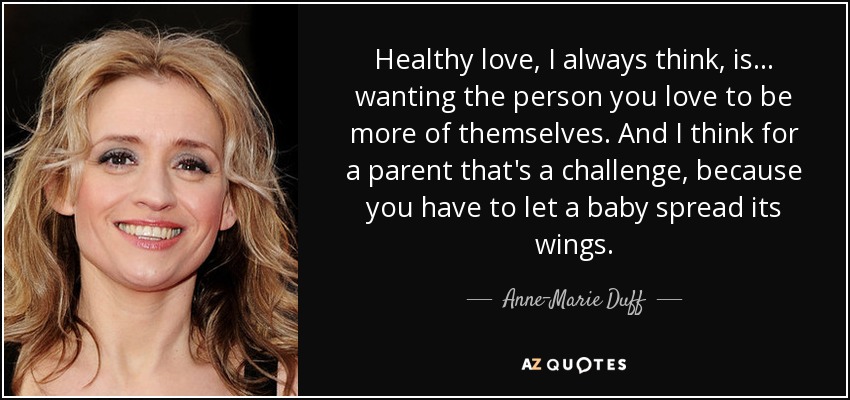 Healthy love, I always think, is... wanting the person you love to be more of themselves. And I think for a parent that's a challenge, because you have to let a baby spread its wings. - Anne-Marie Duff