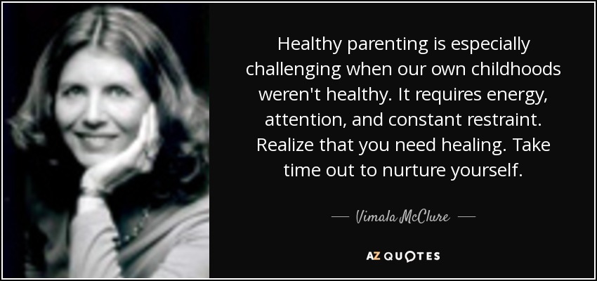 Healthy parenting is especially challenging when our own childhoods weren't healthy. It requires energy, attention, and constant restraint. Realize that you need healing. Take time out to nurture yourself. - Vimala McClure