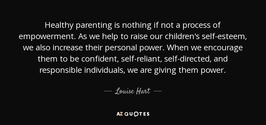 Healthy parenting is nothing if not a process of empowerment. As we help to raise our children's self-esteem, we also increase their personal power. When we encourage them to be confident, self-reliant, self-directed, and responsible individuals, we are giving them power. - Louise Hart