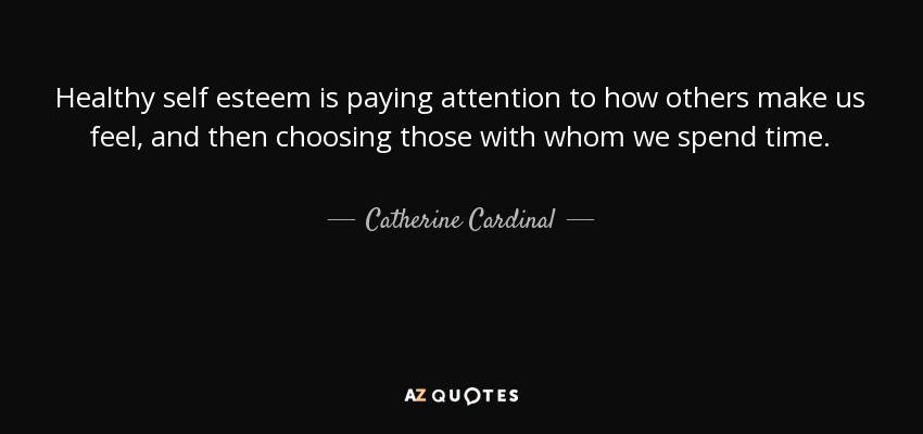 Healthy self esteem is paying attention to how others make us feel, and then choosing those with whom we spend time. - Catherine Cardinal