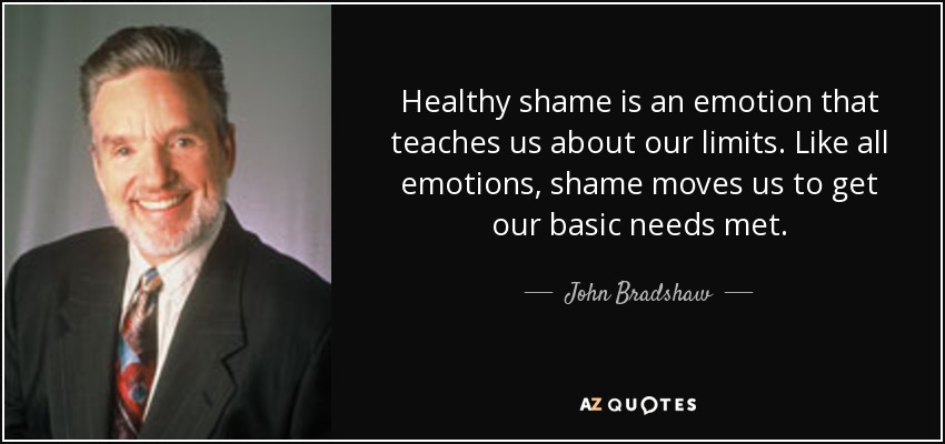 Healthy shame is an emotion that teaches us about our limits. Like all emotions, shame moves us to get our basic needs met. - John Bradshaw