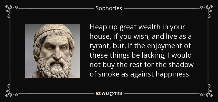 Heap up great wealth in your house, if you wish, and live as a tyrant, but, if the enjoyment of these things be lacking, I would not buy the rest for the shadow of smoke as against happiness. - Sophocles