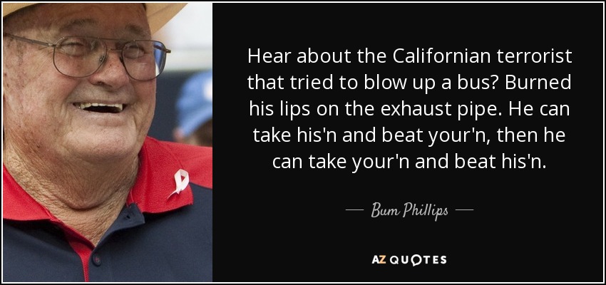 Hear about the Californian terrorist that tried to blow up a bus? Burned his lips on the exhaust pipe. He can take his'n and beat your'n, then he can take your'n and beat his'n. - Bum Phillips