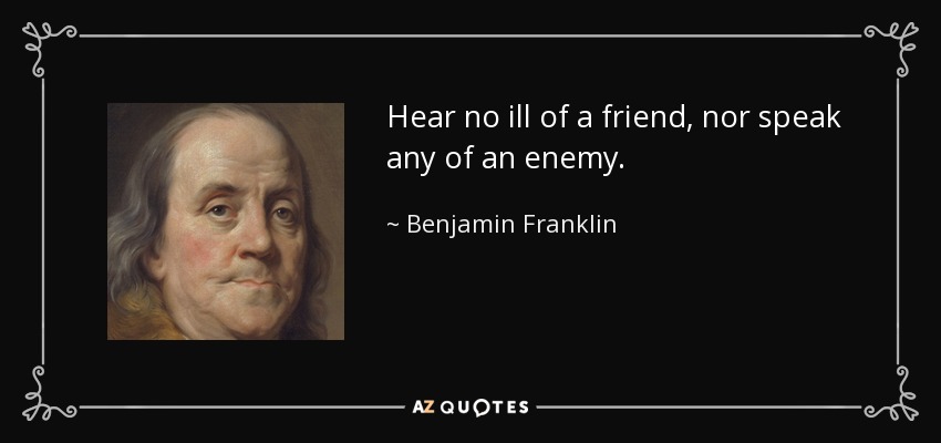 Hear no ill of a friend, nor speak any of an enemy. - Benjamin Franklin