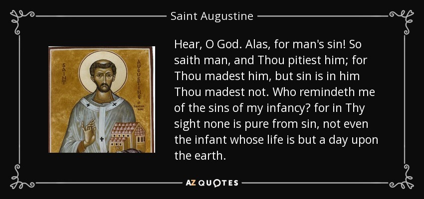 Hear, O God. Alas, for man's sin! So saith man, and Thou pitiest him; for Thou madest him, but sin is in him Thou madest not. Who remindeth me of the sins of my infancy? for in Thy sight none is pure from sin, not even the infant whose life is but a day upon the earth. - Saint Augustine