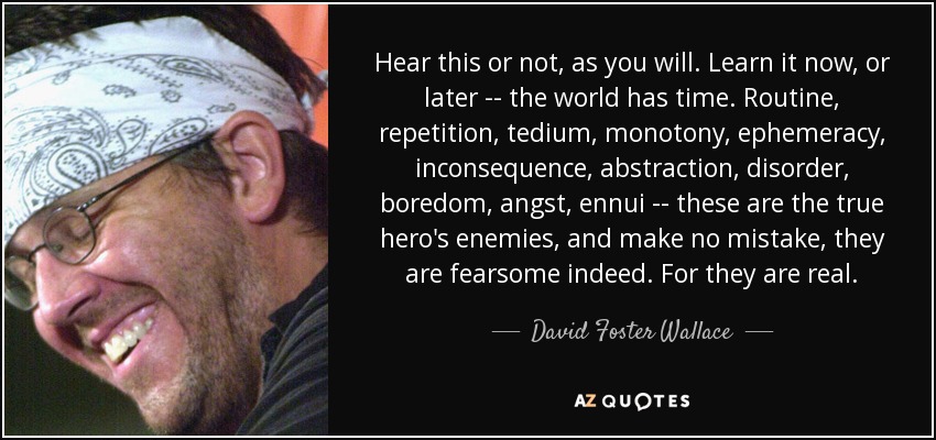 Hear this or not, as you will. Learn it now, or later -- the world has time. Routine, repetition, tedium, monotony, ephemeracy, inconsequence, abstraction, disorder, boredom, angst, ennui -- these are the true hero's enemies, and make no mistake, they are fearsome indeed. For they are real. - David Foster Wallace