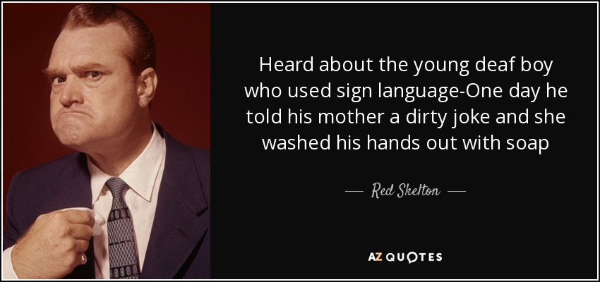 Heard about the young deaf boy who used sign language-One day he told his mother a dirty joke and she washed his hands out with soap - Red Skelton
