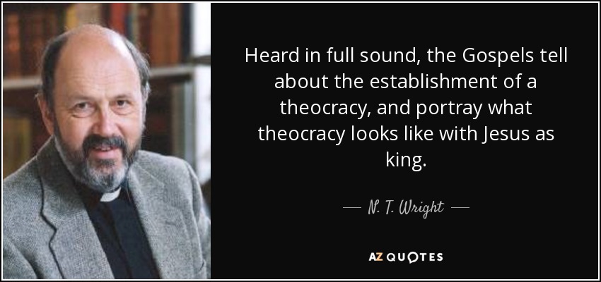 Heard in full sound, the Gospels tell about the establishment of a theocracy, and portray what theocracy looks like with Jesus as king. - N. T. Wright