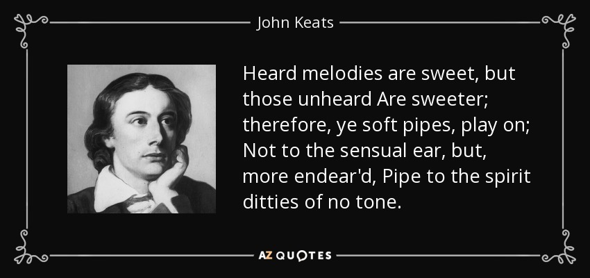 Heard melodies are sweet, but those unheard Are sweeter; therefore, ye soft pipes, play on; Not to the sensual ear, but, more endear'd, Pipe to the spirit ditties of no tone. - John Keats