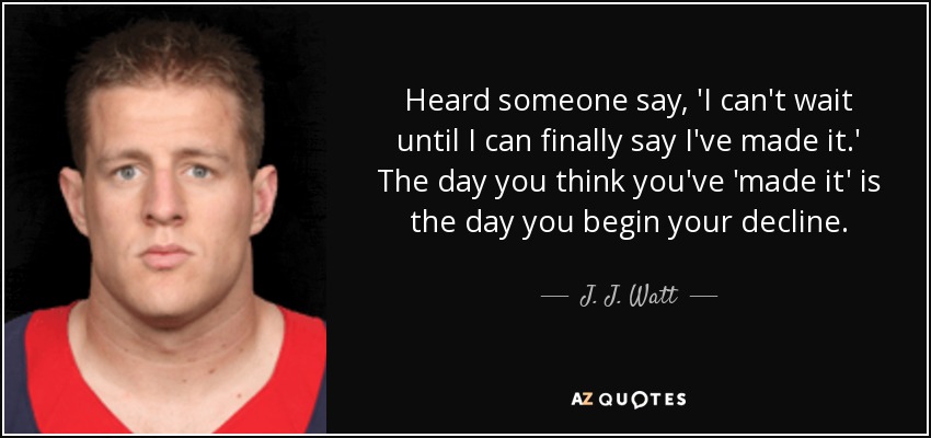 Heard someone say, 'I can't wait until I can finally say I've made it.' The day you think you've 'made it' is the day you begin your decline. - J. J. Watt